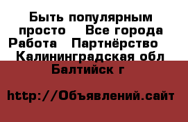 Быть популярным просто! - Все города Работа » Партнёрство   . Калининградская обл.,Балтийск г.